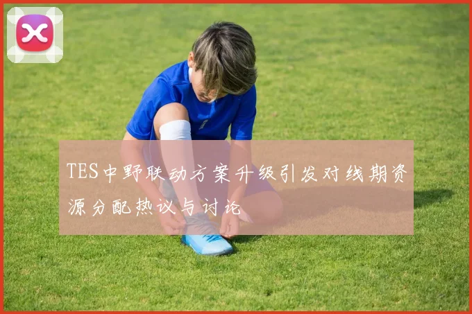 TES中野联动方案升级引发对线期资源分配热议与讨论