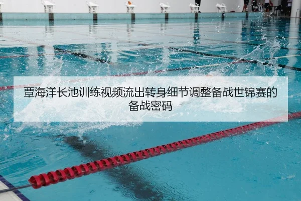 覃海洋长池训练视频流出转身细节调整备战世锦赛的备战密码