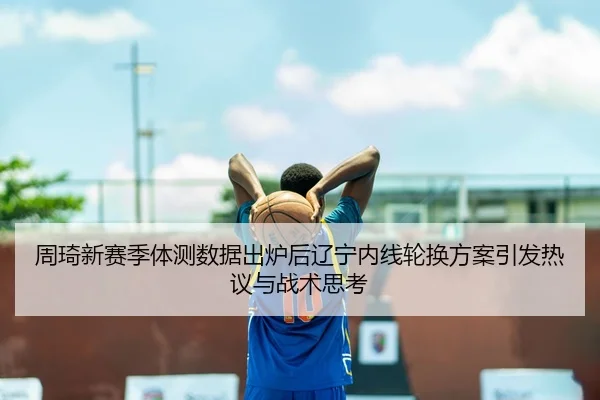 周琦新赛季体测数据出炉后辽宁内线轮换方案引发热议与战术思考
